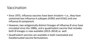 Vaccination
• Since 1975, influenza vaccines have been trivalent—i.e., they have
contained two influenza A subtypes (H3N2 and H1N1) and one
influenza B component.
• However, two antigenically distinct lineages of influenza B virus have
circulated since the 1980s, and a quadrivalent vaccine that includes
both B lineages is now available (2013–2014) as well.
• Quadrivalent vaccines are available in both inactivated and
liveattenuated vaccine formulations.
 