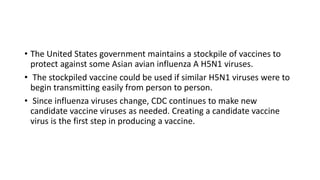 • The United States government maintains a stockpile of vaccines to
protect against some Asian avian influenza A H5N1 viruses.
• The stockpiled vaccine could be used if similar H5N1 viruses were to
begin transmitting easily from person to person.
• Since influenza viruses change, CDC continues to make new
candidate vaccine viruses as needed. Creating a candidate vaccine
virus is the first step in producing a vaccine.
 