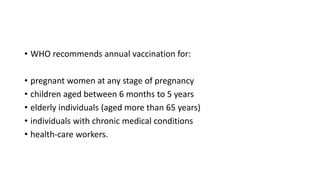 • WHO recommends annual vaccination for:
• pregnant women at any stage of pregnancy
• children aged between 6 months to 5 years
• elderly individuals (aged more than 65 years)
• individuals with chronic medical conditions
• health-care workers.
 