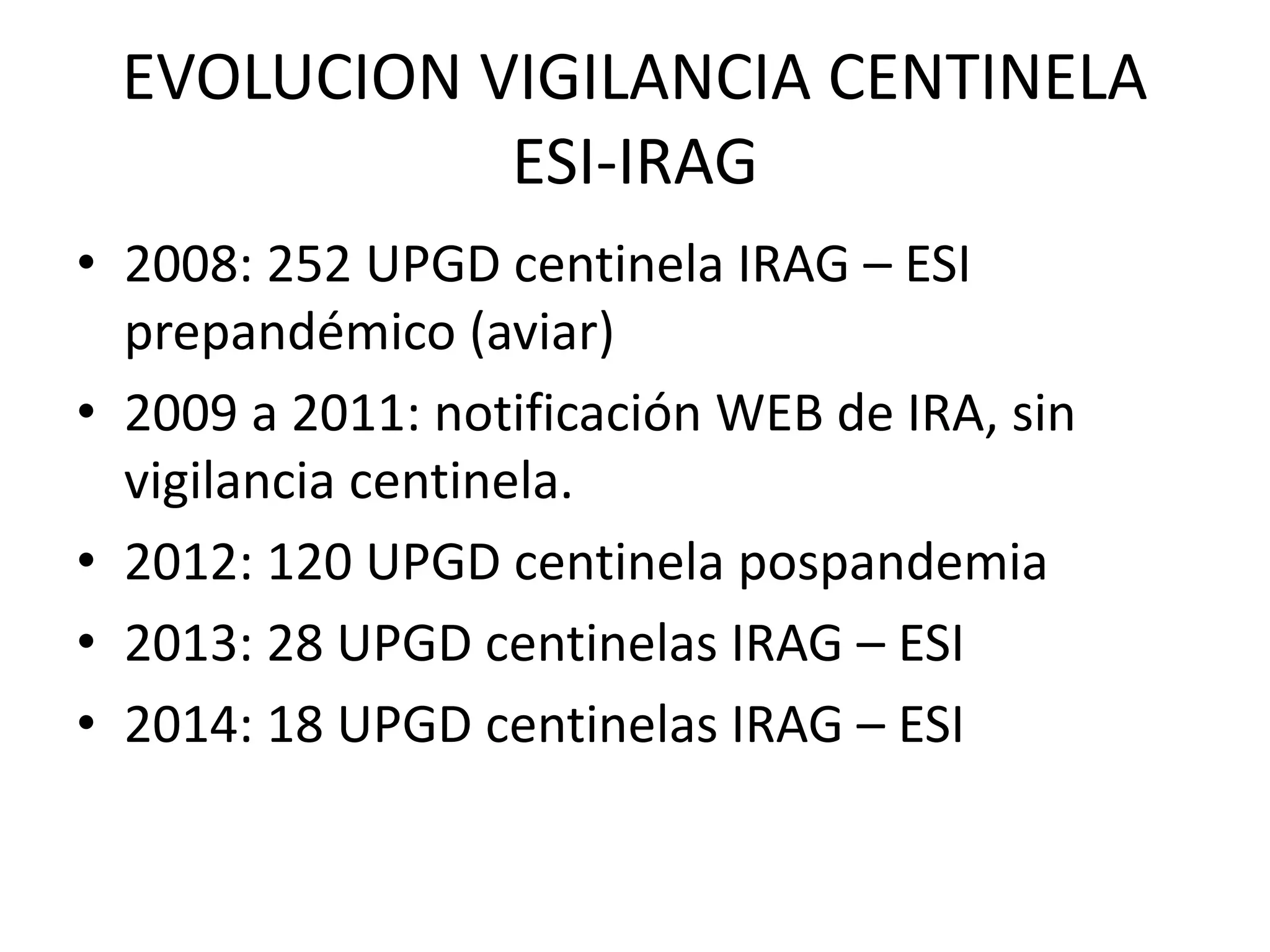 EVOLUCION VIGILANCIA CENTINELA
ESI-IRAG
• 2008: 252 UPGD centinela IRAG – ESI
prepandémico (aviar)
• 2009 a 2011: notificación WEB de IRA, sin
vigilancia centinela.
• 2012: 120 UPGD centinela pospandemia
• 2013: 28 UPGD centinelas IRAG – ESI
• 2014: 18 UPGD centinelas IRAG – ESI
 