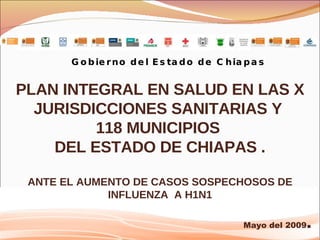 Gobierno del Estado de Chiapas PLAN INTEGRAL EN SALUD EN LAS X JURISDICCIONES SANITARIAS Y  118 MUNICIPIOS  DEL ESTADO DE CHIAPAS . ANTE EL AUMENTO DE CASOS SOSPECHOSOS DE INFLUENZA  A H1N1 Mayo del 2009 . 