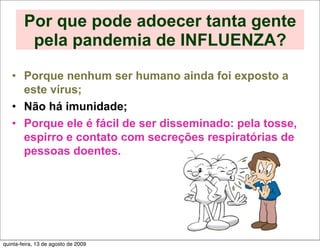 Por que pode adoecer tanta gente
         pela pandemia de INFLUENZA?

   • Porque nenhum ser humano ainda foi exposto a
     este vírus;
   • Não há imunidade;
   • Porque ele é fácil de ser disseminado: pela tosse,
     espirro e contato com secreções respiratórias de
     pessoas doentes.




quinta-feira, 13 de agosto de 2009
 