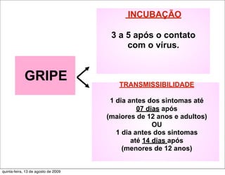 INCUBAÇÃO

                                      3 a 5 após o contato
                                          com o vírus.


             GRIPE                      TRANSMISSIBILIDADE

                                      1 dia antes dos sintomas até
                                               07 dias após
                                     (maiores de 12 anos e adultos)
                                                    OU
                                        1 dia antes dos sintomas
                                             até 14 dias após
                                          (menores de 12 anos)


quinta-feira, 13 de agosto de 2009
 