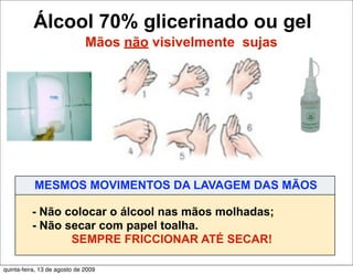 Álcool 70% glicerinado ou gel
                              Mãos não visivelmente sujas




           MESMOS MOVIMENTOS DA LAVAGEM DAS MÃOS

          - Não colocar o álcool nas mãos molhadas;
          - Não secar com papel toalha.
                 SEMPRE FRICCIONAR ATÉ SECAR!

quinta-feira, 13 de agosto de 2009
 