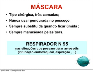 MÁSCARA
      • Tipo cirúrgica, três camadas;
      • Nunca usar pendurada no pescoço;
      • Sempre substituída quando ficar úmida ;
      • Sempre manuseada pelas tiras.


                                     RESPIRADOR N 95
                    nas situações que possam gerar aerossóis
                     (intubação endotraqueal, aspiração , ...)




quinta-feira, 13 de agosto de 2009
 