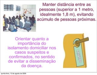 Manter distância entre as
                                      pessoas (superior a 1 metro,
                                      idealmente 1,8 m), evitando
                                     acúmulo de pessoas próximas.



             Orientar quanto a
               importância do
         isolamento domiciliar nos
             casos suspeitos e
          confirmados, no sentido
         de evitar a disseminação
                 da doença.
quinta-feira, 13 de agosto de 2009
 