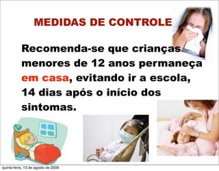 MEDIDAS DE CONTROLE

           Recomenda-se que crianças
           menores de 12 anos permaneça
           em casa, evitando ir a escola,
           14 dias após o início dos
           sintomas.




quinta-feira, 13 de agosto de 2009
 