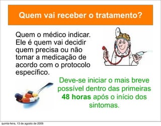 Quem vai receber o tratamento?

           Quem o médico indicar.
           Ele é quem vai decidir
           quem precisa ou não
           tomar a medicação de
           acordo com o protocolo
           específico.
                        Deve-se iniciar o mais breve
                       possível dentro das primeiras
                        48 horas após o início dos
                                  sintomas.

quinta-feira, 13 de agosto de 2009
 