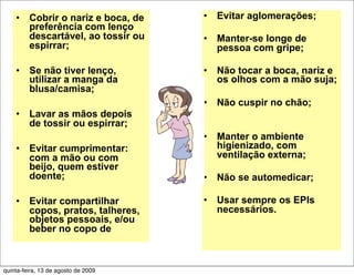•    Cobrir o nariz e boca, de   •   Evitar aglomerações;
         preferência com lenço
         descartável, ao tossir ou   •   Manter-se longe de
         espirrar;                       pessoa com gripe;

    •    Se não tiver lenço,         •   Não tocar a boca, nariz e
         utilizar a manga da             os olhos com a mão suja;
         blusa/camisa;
                                     •   Não cuspir no chão;
    •    Lavar as mãos depois
         de tossir ou espirrar;
                                     •   Manter o ambiente
    •    Evitar cumprimentar:            higienizado, com
         com a mão ou com                ventilação externa;
         beijo, quem estiver
         doente;                     •   Não se automedicar;

    •    Evitar compartilhar         •   Usar sempre os EPIs
         copos, pratos, talheres,        necessários.
         objetos pessoais, e/ou
         beber no copo de



quinta-feira, 13 de agosto de 2009
 
