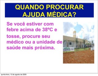 QUANDO PROCURAR
                   AJUDA MÉDICA?
       Se você estiver com
       febre acima de 38ºC e
       tosse, procure seu
       médico ou a unidade de
       saúde mais próxima.




quinta-feira, 13 de agosto de 2009
 