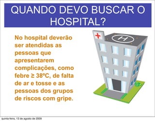 QUANDO DEVO BUSCAR O
            HOSPITAL?
           No hospital deverão
           ser atendidas as
           pessoas que
           apresentarem
           complicações, como
           febre ≥ 38ºC, de falta
           de ar e tosse e as
           pessoas dos grupos
           de riscos com gripe.


quinta-feira, 13 de agosto de 2009
 