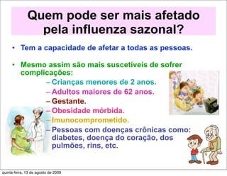 Quem pode ser mais afetado
                pela influenza sazonal?
     • Tem a capacidade de afetar a todas as pessoas.

     • Mesmo assim são mais suscetíveis de sofrer
       complicações:
             – Crianças menores de 2 anos.
             – Adultos maiores de 62 anos.
             – Gestante.
             – Obesidade mórbida.
             – Imunocomprometido.
             – Pessoas com doenças crônicas como:
               diabetes, doença do coração, dos
               pulmões, rins, etc.


quinta-feira, 13 de agosto de 2009
 
