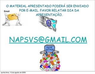 O MATERIAL APRESENTADO PODERÁ SER ENVIADO
             POR E-MAIL. FAVOR RELATAR DIA DA
                      APRESENTAÇÃO.




           NAPSVS@GMAIL.COM



quinta-feira, 13 de agosto de 2009
 