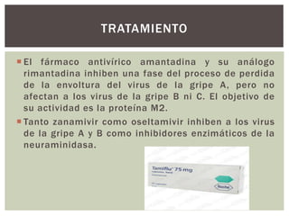 TRATAMIENTO 
 El fármaco antivírico amantadina y su análogo 
rimantadina inhiben una fase del proceso de perdida 
de la envoltura del virus de la gripe A, pero no 
afectan a los virus de la gripe B ni C. El objetivo de 
su actividad es la proteína M2. 
 Tanto zanamivir como oseltamivir inhiben a los virus 
de la gripe A y B como inhibidores enzimáticos de la 
neuraminidasa. 
 