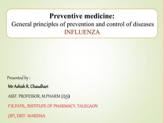 MrAshishR. Chaudhari
ASST. PROFESSOR, M.PHARM (QA)
P.R.PATIL, INSTITUTE OF PHARMACY, TALEGAON
(SP), DIST- WARDHA
Presented by :
Preventive medicine:
General principles of prevention and control of diseases
INFLUENZA
 