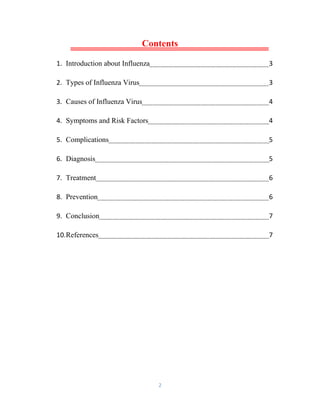 2
Contents
1. Introduction about Influenza 3
2. Types of Influenza Virus 3
3. Causes of Influenza Virus 4
4. Symptoms and Risk Factors 4
5. Complications 5
6. Diagnosis 5
7. Treatment 6
8. Prevention 6
9. Conclusion 7
10.References 7
 