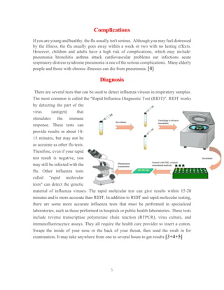 5
Complications
If you are young and healthy, the flu usually isn't serious. Although you may feel distressed
by the illness, the flu usually goes away within a week or two with no lasting effects.
However, children and adults have a high risk of complications, which may include:
pneumonia bronchitis asthma attack cardiovascular problems ear infections acute
respiratory distress syndrome pneumonia is one of the serious complications. Many elderly
people and those with chronic illnesses can die from pneumonia. [4]
Diagnosis
There are several tests that can be used to detect influenza viruses in respiratory samples.
The most common is called the "Rapid Influenza Diagnostic Test (RIDT)". RIDT works
by detecting the part of the
virus (antigen) that
stimulates the immune
response. These tests can
provide results in about 10-
15 minutes, but may not be
as accurate as other flu tests.
Therefore, even if your rapid
test result is negative, you
may still be infected with the
flu. Other influenza tests
called "rapid molecular
tests" can detect the genetic
material of influenza viruses. The rapid molecular test can give results within 15-20
minutes and is more accurate than RIDT. In addition to RIDT and rapid molecular testing,
there are some more accurate influenza tests that must be performed in specialized
laboratories, such as those performed in hospitals or public health laboratories. These tests
include reverse transcriptase polymerase chain reaction (RTPCR), virus culture, and
immunofluorescence assays. They all require the health care provider to insert a cotton.
Swape the inside of your nose or the back of your throat, then send the swab in for
examination. It may take anywhere from one to several hours to get results [3+4+5]
 