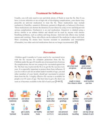 6
Treatment for Influenza
Usually, you will only need to rest and drink plenty of fluids to treat the flu. But if you
have a severe infection or are at high risk of developing complications, your doctor may
prescribe an antiviral medication to treat the flu. These medications may include
oseltamivir (Tamiflu), zanamivir (Relenza), peramivir (Rapivab), or baloxavir (Zovloza).
These medications can shorten the duration of your illness by a day or two and help prevent
serious complications. Oseltamivir is an oral medication. Zanamivir is inhaled using a
device similar to an asthma inhaler and should not be used by anyone with chronic
breathing problems, such as asthma and lung disease. Antiviral side effects may include
nausea and vomiting. These side effects can be reduced if the medicine is taken with food.
Most circulating flu strains have become resistant to amantadine and rimantadine
(Flumadin), two older antiviral medications that are no longer recommended. [5]
Prevention
Children aged 6 months to 8 years need to be vaccinated twice
with the flu vaccine for complete protection from the flu.
Children under the age of 6 months are at increased risk of serious
flu complications, but are too young to be vaccinated against the
flu. The best way to prevent the flu is to get the flu vaccine every
year. It is especially important to protect them from influenza. If
you live with or care for an infant under 6 months of age, you and
other members of your family should get vaccinated to protect
them from the flu. A highly effective flu vaccine is available for
people over 65 years of age. The best time to get a flu shot is as
soon as it becomes available in the fall of each year [3+4+5]
 