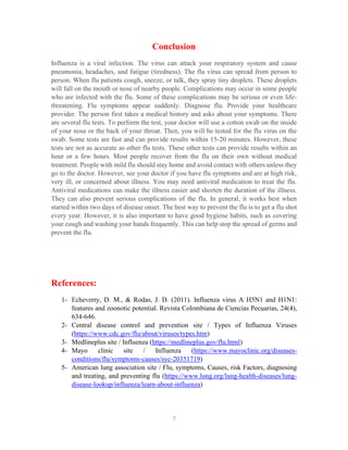 7
Conclusion
Influenza is a viral infection. The virus can attack your respiratory system and cause
pneumonia, headaches, and fatigue (tiredness). The flu virus can spread from person to
person. When flu patients cough, sneeze, or talk, they spray tiny droplets. These droplets
will fall on the mouth or nose of nearby people. Complications may occur in some people
who are infected with the flu. Some of these complications may be serious or even life-
threatening. Flu symptoms appear suddenly. Diagnose flu. Provide your healthcare
provider. The person first takes a medical history and asks about your symptoms. There
are several flu tests. To perform the test, your doctor will use a cotton swab on the inside
of your nose or the back of your throat. Then, you will be tested for the flu virus on the
swab. Some tests are fast and can provide results within 15-20 minutes. However, these
tests are not as accurate as other flu tests. These other tests can provide results within an
hour or a few hours. Most people recover from the flu on their own without medical
treatment. People with mild flu should stay home and avoid contact with others unless they
go to the doctor. However, see your doctor if you have flu symptoms and are at high risk,
very ill, or concerned about illness. You may need antiviral medication to treat the flu.
Antiviral medications can make the illness easier and shorten the duration of the illness.
They can also prevent serious complications of the flu. In general, it works best when
started within two days of disease onset. The best way to prevent the flu is to get a flu shot
every year. However, it is also important to have good hygiene habits, such as covering
your cough and washing your hands frequently. This can help stop the spread of germs and
prevent the flu.
References:
1- Echeverry, D. M., & Rodas, J. D. (2011). Influenza virus A H5N1 and H1N1:
features and zoonotic potential. Revista Colombiana de Ciencias Pecuarias, 24(4),
634-646.
2- Central disease control and prevention site / Types of Influenza Viruses
(https://www.cdc.gov/flu/about/viruses/types.htm)
3- Medlineplus site / Influenza (https://medlineplus.gov/flu.html)
4- Mayo clinic site / Influenza (https://www.mayoclinic.org/diseases-
conditions/flu/symptoms-causes/syc-20351719)
5- American lung association site / Flu, symptoms, Causes, risk Factors, diagnosing
and treating, and preventing flu (https://www.lung.org/lung-health-diseases/lung-
disease-lookup/influenza/learn-about-influenza)
 