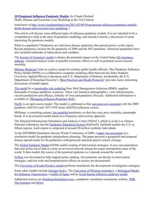 10 Prominent Influenza Pandemic Models, by Claude Penland
Death, Disease and Economic Loss Modeling in the 21st Century
(read more at http://www.claudepenland.com/2011/02/09/10-prominent-influenza-pandemic-models-
death-disease-and-economic-loss-modeling/ )
This article will discuss some different types of influenza pandemic models. It is not intended to be a
comprehensive look at the state of pandemic modeling, and instead is merely a discussion of some
interesting flu pandemic models.
What is a pandemic? Pandemics are infectious disease epidemics that spread across a wide region.
Recent pandemics include the flu pandemic of 2009 and the HIV pandemic. Historical pandemics have
also included outbreaks of tuberculosis and smallpox.
The Society of Actuaries’ model evaluates the potential impact on the United States life insurance
industry. Actuarial analysis looks at possible economic effects as well as potential excess insured
mortality.
Military Medicine looks at a policy model for military public health officials. This Pandemic Influenza
Policy Model (PIPM) is a collaborative computer modeling effort between the Johns Hopkins
University Applied Physics Laboratory and U.S. Department of Defense. Incidentally, the U.S.
Department of Homeland Security’s “Best Practices and Model Protocols” provides many interesting
discussions of model inputs.
The model by a catastrophe risk modeling firm, Risk Management Solutions (RMS), supplies
thousands of unique pandemic scenarios. These vary based on demographics, virus infectiousness,
vaccine production and efficacy, lethality of virus and pandemic lifecycle. Additional information is
available at “Managing Influenza Pandemic Risk”.
FluTE is an open source model. The model is calibrated so that outcomes are consistent with the 2009
pandemic A(H1N1) and 1957/1958 Asian A(H2N2) influenza viruses.
Milliman, a consulting actuary, has modeled pandemics so that they may price mortality catastrophe
bonds. It is an actuarial model based on a frequency and severity approach.
The National Infrastructure Simulation and Analysis Center (NISAC), which is at the Los Alamos
National Laboratory, has the Epidemic Simulation System (EpiSimS). EpiSimS models the U.S. as
fifteen regions. Each region is composed of around 20 million synthetic individuals.
At the INFORMS Simulation Society Winter Conference of 2009, a paper was presented on a
simulation model for pandemic preparedness planning. The paper presents a geospatial and temporal
disease spread model for flu pandemics with particular attention paid to school closings.
The Global Epidemic Model (GEM) enables testing of intervention strategies. It uses uses population
data and airline travel data to create an air travel network among the major metropolitan areas of the
world. It then models the course of the potential epidemic as it spreads around the world.
VirSim was developed to help support policy making. Governments can decide on intervention
strategies, and lost work and hospitalization effects on society are documented.
The University of South Florida’s model performs simulations for development of mitigation strategies.
Some other models include Georgia Tech’s, The University of Western Australia’s, a Biological Model
for Influenza Transmission, a model of Japan and an Avian-human influenza epidemic model.
Additional sources are PandemicSimulation.com, a pandemic simulation community website, NPR,
The Scientist and MAA.
 