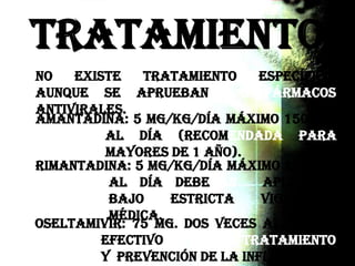 Tratamiento
Amantadina: 5 mg/kg/día máximo 150 mg.
al día (recomendada para
mayores de 1 año).
Rimantadina: 5 mg/kg/día máximo 200 mg.
al día Deberán aplicarse
bajo estricta vigilancia
médica.
No existe tratamiento específico,
aunque se aprueban 3 fármacos
antivirales.
Oseltamivir: 75 mg. dos veces al día, es
efectivo en tratamiento
y prevención de la influenza.
 