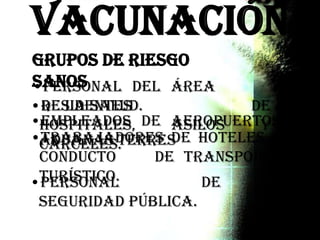 Vacunación
•Personal del área
de la salud.•Residentes de
hospitales, asilos y
cárceles.
•Empleados de aeropuertos y
aduanas terrestres.•Trabajadores de hoteles y
conductores de transporte
turístico.•Personal de
Seguridad Pública.
Grupos de Riesgo
Sanos
 