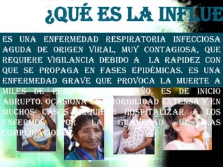¿Qué es la Influe
Es una enfermedad respiratoria infecciosa
aguda de origen viral, muy contagiosa, que
requiere vigilancia debido a la rapidez con
que se propaga en fases epidémicas. Es una
enfermedad grave que provoca la muerte a
miles de personas cada año, es de inicio
abrupto. Ocasiona una morbilidad extensa y en
muchos casos requiere hospitalizar a los
enfermos por la gravedad de las
complicaciones.
 