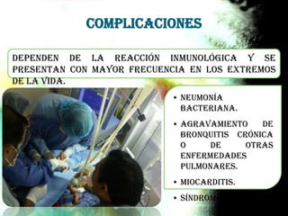 Dependen de la reacción inmunológica y se
presentan con mayor frecuencia en los extremos
de la vida.
• Neumonía
bacteriana.
• Agravamiento de
bronquitis crónica
o de otras
enfermedades
pulmonares.
• Miocarditis.
• Síndrome de Reye
Complicaciones
 