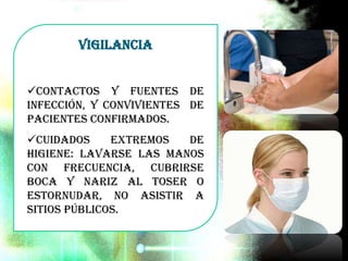 Vigilancia
Contactos y fuentes de
infección, y convivientes de
pacientes confirmados.
Cuidados extremos de
higiene: Lavarse las manos
con frecuencia, cubrirse
boca y nariz al toser o
estornudar, no asistir a
sitios públicos.
 
