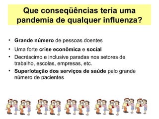 Que conseqüências teria uma
pandemia de qualquer influenza?
• Grande número de pessoas doentes
• Uma forte crise econômica e social
• Decréscimo e inclusive paradas nos setores de
trabalho, escolas, empresas, etc.
• Superlotação dos serviços de saúde pelo grande
número de pacientes
 