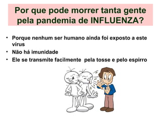 Por que pode morrer tanta gente
pela pandemia de INFLUENZA?
• Porque nenhum ser humano ainda foi exposto a este
vírus
• Não há imunidade
• Ele se transmite facilmente pela tosse e pelo espirro
 
