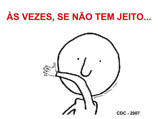 ÀS VEZES, SE NÃO TEM JEITO...
CDC - 2007
 