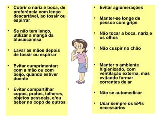 • Cobrir o nariz e boca, de
preferência com lenço
descartável, ao tossir ou
espirrar
• Se não tem lenço,
utilizar a manga da
blusa/camisa
• Lavar as mãos depois
de tossir ou espirrar
• Evitar cumprimentar:
com a mão ou com
beijo, quando estiver
doente
• Evitar compartilhar
copos, pratos, talheres,
objetos pessoais, e/ou
beber no copo de outros
• Evitar aglomerações
• Manter-se longe de
pessoa com gripe
• Não tocar a boca, nariz e
os olhos
• Não cuspir no chão
• Manter o ambiente
higienizado, com
ventilação externa, mas
evitando formar
correntes de ar
• Não se automedicar
• Usar sempre os EPIs
necessários
 