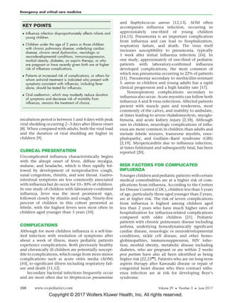 Copyright © 2017 Wolters Kluwer Health, Inc. All rights reserved.
incubation period is between 1 and 4 days with peak
viral shedding occurring 2–3 days after illness onset
[8]. When compared with adults, both the viral load
and the duration of viral shedding are higher in
children [9].
CLINICAL PRESENTATION
Uncomplicated influenza characteristically begins
with the abrupt onset of fever, diffuse myalgia,
malaise, and headache, which is then rapidly fol-
lowed by development of nonproductive cough,
nasal congestion, rhinitis, and sore throat. Gastro-
intestinal symptoms are less commonly associated
with influenza but do occur for 10–30% of children.
In one study of children with laboratory-confirmed
influenza, fever was the most prominent sign,
followed closely by rhinitis and cough. Ninety-five
percent of children in this cohort presented as
febrile, with the highest fevers seen most often in
children aged younger than 3 years [10].
COMPLICATIONS
Although for most children influenza is a self-lim-
ited infection with resolution of symptoms after
about a week of illness, many pediatric patients
experience complications. Both previously healthy
and chronically ill children are potentially suscept-
ible to complications, which range from more minor
complications such as acute otitis media (AOM)
[10], to significant illness including respiratory fail-
ure and death [11,12].
Secondary bacterial infections frequently occur
and are most often due to Streptococcus pneumoniae
and Staphylococcus aureus [12,13]. AOM often
accompanies influenza infection, occurring in
approximately one-third of young children
[14,15]. Pneumonia is an important complication
from influenza and can lead to hospitalization,
respiratory failure, and death. The virus itself
increases susceptibility to pneumonia, typically
1 week after initial influenza infection [16]. In
one study, approximately of one-third of pediatric
patients with laboratory-confirmed influenza
developed complications, the most common of
which was pneumonia occurring in 22% of patients
[11]. Pneumonia secondary to methicillin-resistant
S. aureus in children and young adults has a rapid
clinical progression and a high fatality rate [17].
Nonrespiratory complications secondary to
influenza also occur. Acute myositis can follow both
influenza A and B virus infections. Affected patients
present with muscle pain and tenderness, most
commonly of the calves, and inability to ambulate,
at times leading to severe rhabdomyolysis, myoglo-
binuria, and acute kidney injury [2,18]. Although
rare in children, neurologic complications of influ-
enza are more common in children than adults and
include febrile seizures, transverse myelitis, ence-
phalopathy, and Guillain–Barre´ syndrome (GBS)
[2,19]. Myopericarditis due to influenza infection,
at times fulminant and subsequently fatal, has been
reported [20].
RISK FACTORS FOR COMPLICATED
INFLUENZA
Younger children and pediatric patients with certain
medical comorbidities are at a higher risk of com-
plications from influenza. According to the Centers
for Disease Control (CDC), children less than 5 years
of age, particularly those aged younger than 2 years,
are at higher risk. The risk of severe complications
from influenza is highest among children aged
less than 2 years who have much higher rates of
hospitalization for influenza-related complications
compared with older children [21]. Pediatric
patients with chronic pulmonary disease including
asthma, underlying hemodynamically significant
cardiac disease, neurologic or neurodevelopmental
conditions, sickle cell disease, and other hemo-
globinopathies, immunosuppression, HIV infec-
tion, morbid obesity, metabolic disease including
diabetes, who are pregnant or are within 2 weeks
post partum have also all been identified as being
higher risk [22,23
&&
]. Patients who are on long-term
aspirin therapy after Kawasaki disease or repair of
congenital heart disease who then contract influ-
enza infection are at risk for developing Reye’s
syndrome.
KEY POINTS
 Influenza infection disproportionately affects infants and
young children.
 Children under the age of 2 years or those children
with chronic pulmonary disease, underlying cardiac
disease, chronic renal dysfunction, neurologic or
neurodevelopmental conditions, immunosuppression,
morbid obesity, diabetes, on aspirin therapy, or who
are pregnant or have recently given birth are at higher
risk of influenza complications.
 Patients at increased risk of complications, or others for
whom antiviral treatment is indicated who present with
symptoms consistent with influenza, including fever
alone, should be tested for influenza.
 Oral oseltamivir, which may modestly reduce duration
of symptoms and decrease risk of mortality from
influenza, remains the treatment of choice.
Emergency and critical care medicine
298 www.co-pediatrics.com Volume 29  Number 3  June 2017
 