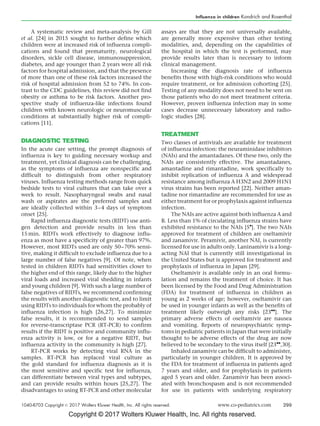 Copyright © 2017 Wolters Kluwer Health, Inc. All rights reserved.
A systematic review and meta-analysis by Gill
et al. [24] in 2015 sought to further define which
children were at increased risk of influenza compli-
cations and found that prematurity, neurological
disorders, sickle cell disease, immunosuppression,
diabetes, and age younger than 2 years were all risk
factors for hospital admission, and that the presence
of more than one of these risk factors increased the
risk of hospital admission from 52 to 74%. In con-
trast to the CDC guidelines, this review did not find
obesity or asthma to be risk factors. Another pro-
spective study of influenza-like infections found
children with known neurologic or neuromuscular
conditions at substantially higher risk of compli-
cations [11].
DIAGNOSTIC TESTING
In the acute care setting, the prompt diagnosis of
influenza is key to guiding necessary workup and
treatment, yet clinical diagnosis can be challenging,
as the symptoms of influenza are nonspecific and
difficult to distinguish from other respiratory
viruses. Influenza testing methods range from quick
bedside tests to viral cultures that can take over a
week to result. Nasopharyngeal swabs and nasal
wash or aspirates are the preferred samples and
are ideally collected within 3–4 days of symptom
onset [25].
Rapid influenza diagnostic tests (RIDT) use anti-
gen detection and provide results in less than
15 min. RIDTs work effectively to diagnose influ-
enza as most have a specificity of greater than 97%.
However, most RIDTs used are only 50–70% sensi-
tive, making it difficult to exclude influenza due to a
large number of false negatives [9]. Of note, when
tested in children RIDTs had sensitivities closer to
the higher end of this range, likely due to the higher
viral loads and increased viral shedding in infants
and young children [9]. With such a large number of
false negatives of RIDTs, we recommend confirming
the results with another diagnostic test, and to limit
using RIDTs to individuals for whom the probably of
influenza infection is high [26,27]. To minimize
false results, it is recommended to send samples
for reverse-transcriptase PCR (RT-PCR) to confirm
results if the RIDT is positive and community influ-
enza activity is low, or for a negative RIDT, but
influenza activity in the community is high [27].
RT-PCR works by detecting viral RNA in the
samples. RT-PCR has replaced viral culture as
the gold standard for influenza diagnosis as it is
the most sensitive and specific test for influenza,
can differentiate between viral types and subtypes,
and can provide results within hours [25,27]. The
disadvantages to using RT-PCR and other molecular
assays are that they are not universally available,
are generally more expensive than other testing
modalities, and, depending on the capabilities of
the hospital in which the test is performed, may
provide results later than is necessary to inform
clinical management.
Increasing the diagnosis rate of influenza
benefits those with high-risk conditions who would
require treatment, or for admission cohorting [25].
Testing of any modality does not need to be sent on
those patients who do not meet treatment criteria.
However, proven influenza infection may in some
cases decrease unnecessary laboratory and radio-
logic studies [28].
TREATMENT
Two classes of antivirals are available for treatment
of influenza infection: the neuraminidase inhibitors
(NAIs) and the amantadanes. Of these two, only the
NAIs are consistently effective. The amantadanes,
amantadine and rimantadine, work specifically to
inhibit replication of influenza A and widespread
resistance among influenza A H3N2 and 2009 H1N1
virus strains has been reported [22]. Neither aman-
tadine nor rimantadine are recommended for use as
either treatment for or prophylaxis against influenza
infection.
The NAIs are active against both influenza A and
B. Less than 1% of circulating influenza strains have
exhibited resistance to the NAIs [5

]. The two NAIs
approved for treatment of children are oseltamivir
and zanamivir. Peramivir, another NAI, is currently
licensed for use in adults only. Laninamivir is a long-
acting NAI that is currently still investigational in
the United States but is approved for treatment and
prophylaxis of influenza in Japan [29].
Oseltamivir is available only in an oral formu-
lation and remains the treatment of choice. It has
been licensed by the Food and Drug Administration
(FDA) for treatment of influenza in children as
young as 2 weeks of age; however, oseltamivir can
be used in younger infants as well as the benefits of
treatment likely outweigh any risks [23

]. The
primary adverse effects of oseltamivir are nausea
and vomiting. Reports of neuropsychiatric symp-
toms in pediatric patients in Japan that were initially
thought to be adverse effects of the drug are now
believed to be secondary to the virus itself [23

,30].
Inhaled zanamivir can be difficult to administer,
particularly in younger children. It is approved by
the FDA for treatment of influenza in patients aged
7 years and older, and for prophylaxis in patients
aged 5 years and older. Zanamivir has been associ-
ated with bronchospasm and is not recommended
for use in patients with underlying respiratory
Influenza in children Kondrich and Rosenthal
1040-8703 Copyright ß 2017 Wolters Kluwer Health, Inc. All rights reserved. www.co-pediatrics.com 299
 