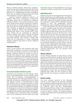 Copyright © 2017 Wolters Kluwer Health, Inc. All rights reserved.
disease including asthma. Intravenous zanamivir,
currently only an investigational drug in the United
States, can be obtained for treatment of critically ill
patients on a compassionate-use basis, particularly
those who are immunocompromised or for whom
oral oseltamivir is not any option [23

].
Antiviral treatment should be offered to all
children with severe, complicated or progressive
respiratory illness due to confirmed or suspected
influenza infection. For severely ill patients, treat-
ment should not be delayed waiting for confirma-
tory lab results nor should immunization status or
time from onset of symptoms affect the decision to
treat. Children at high-risk of influenza compli-
cations should be treated when presenting with
influenza-like illness of any severity [23

]. Treat-
ment should also be considered in otherwise
healthy children with either clinically presumed
or testing confirmed influenza infection, particu-
larly those patients with contacts at home who
could not be immunized or whose underlying
medical condition puts them at risk for influenza
complications.
Treatment efficacy
There is some evidence that treatment with NAIs,
specifically oseltamivir, can result in shortened ill-
ness course and improve survival. For the greatest
benefit, treatment should be started as soon as
possible after symptom onset, ideally within 48 h.
Treatment of influenza with oseltamivir can reduce
duration of symptoms by 0.5–3.5 days [22,31], but
data on the effect of treatment with viral shedding
have been inconsistent [22]. Decreased mortality
has been seen in critically ill children with influenza
who were treated with NAIs, particularly when given
within the first 48 h of symptom onset as opposed to
later in the illness course [32].
POSTEXPOSURE PROPHYLAXIS
Oseltamivir and zanamivir are also effective when
given as chemoprophylaxis and are ideally started
within 48 h of exposure. Chemoprophylaxis is
recommended for the following children: those at
high risk of influenza complications but for whom
the influenza vaccine is contraindicated, for high
risk children who are exposed during the 2 weeks
after vaccination prior to achieving peak immunity,
for unimmunized children in institutional settings
for the purposes of control of an influenza outbreak,
as a supplement to immunocompromised children
at high risk who had been immunized, and for high-
risk children when circulating strains of influenza
virus in the community do not match the strains
within the vaccine. Chemoprophylaxis is not recom-
mended for children younger than 3 months [23

].
IMMUNIZATION
Influenza vaccines are developed each year based on
global monitoring and epidemiologic surveillance
regarding the anticipated circulating strains. For the
2016–2017 season, the trivalent vaccine contained
two influenza A viruses (H1N1 and H3N2) and one
influenza B virus. The quadrivalent vaccines
included these and an additional influenza B virus.
In the United States, the CDC recommends that
everyone 6 months of age and older receive immu-
nization against influenza with few exceptions.
Children aged younger than 9 years who are receiv-
ing the influenza vaccine for the first time or who
have received only one dose of vaccine per season
should receive two doses. As of fall of 2016, the CDC
recommended use of only the intramuscular influ-
enza vaccine (inactivated influenza vaccine or IIV3
or IIV4) or the recombinant influenza vaccine. The
live attenuated influenza vaccine (LAIV), a quadri-
valent vaccine administered intranasally, was not
used during the 2016–2017 season, stemming from
data demonstrating ineffectiveness or lower than
expected effectiveness over the previous three
seasons [33,34].
Vaccine efficacy
Vaccine efficacy depends on many factors, includ-
ing the age of the vaccine recipient and the match
between virus strains in the vaccine and those cir-
culating that season. The influenza vaccine prevents
illness from influenza and decreases the severity of
illness in those immunized persons who do contract
the virus [35]. There is a decreased risk of hospital-
ization and pediatric intensive care unit admission
from influenza in those who are immunized [36,37]
and pregnant women who are immunized against
influenza may reduce the risk of illness in their
babies by half, for as long as 4 months after birth
[37].
Vaccine safety
The most common reactions to the influenza
vaccine are local injection site reactions including
pain, erythema, swelling, induration, and ecchymo-
sis, along with systemic reactions of malaise, myal-
gia, headache, rigors, and fever. Immunization
reactions typically occur within 3 days of injection
and can last for up to 3 days. There was no difference
in rates or types or severity of reactions between
recipients of trivalent (IIV3) and quadrivalent (IIV4)
vaccines [38].
Emergency and critical care medicine
300 www.co-pediatrics.com Volume 29  Number 3  June 2017
 