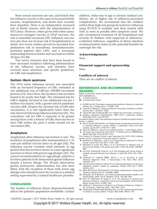 Copyright © 2017 Wolters Kluwer Health, Inc. All rights reserved.
More serious reactions are rare, and beliefs that
the influenza vaccine is the cause of increased febrile
seizures, hospitalization, and death have recently
been dispelled. There is no independent increased
risk of febrile seizures with the administration of
IIV3 alone. However, when given with either pneu-
mococcal conjugate vaccine or DTaP vaccines, the
risk is somewhat increased [39]. Influenza vaccina-
tion also does not increase risk of hospitalization or
death: two recent studies proved no increased hos-
pitalization risk to nonasthma, nonimmunocom-
promised patients after LAIV, and a noncausal
relationship between deaths and vaccination within
30 days [33,40].
Two severe reactions that have been found to
have increased incidence following administration
of the influenza vaccine, and therefore have
received more attention and specific guidelines,
are GBS and anaphylaxis.
Guillain–Barre´ syndrome
The 1976 swine influenza vaccine was associated
with an increased frequency of GBS, estimated at
one additional case of GBS per 100 000 vaccinated
persons [33]. Since then, the incidence has not been
found to be nearly that high. The estimated risk for
GBS is slightly elevated at one additional case per 1
million vaccinated, with a greater risk for pandemic
vaccines [40]. Despite the elevated risk of GBS after
vaccination, it is still significantly lower than the
risk observed following influenza infection [41]. The
cumulative risk for GBS is expected to be greater
among those with a history of GBS; those known to
have GBS within the prior 6 weeks should not be
vaccinated [40].
Anaphylaxis
Anaphylaxis after influenza vaccination is rare. The
incidence of anaphylaxis after immunization is 1.31
cases per million vaccine doses in all ages [42]. The
influenza vaccine contains small amounts of egg
protein that has not been shown to cause significant
reactions in those with proven egg allergies [43]. The
current recommendation for egg-allergic patients is
for these patients to be immunized against influenza
despite a known allergy. The 30-min observation
period postvaccine administration has also been
lifted, with the exception of those with severe egg
allergies who should receive the vaccine in a medical
setting supervised by a trained healthcare provider.
CONCLUSION
The burden of influenza illness disproportionately
affects the pediatric population worldwide. Certain
children, either due to age or chronic medical con-
ditions, are at higher risk of influenza-associated
complications. We recommend that the children
within these high-risk groups be tested for influenza
using RT-PCR if available and then treated with
NAIs as soon as possible after symptom onset. We
also recommend treatment of all hospitalized and
severely ill children with suspected or laboratory-
confirmed influenza, regardless of illness duration
or immunization status as the potential benefits far
outweigh the risk.
Acknowledgements
None.
Financial support and sponsorship
None.
Conflicts of interest
There are no conflicts of interest.
REFERENCES AND RECOMMENDED
READING
Papers of particular interest, published within the annual period of review, have
been highlighted as:
 of special interest
 of outstanding interest
1. Ruf BR, Knuf M. The burden of seasonal and pandemic inﬂuenza in infants and
children. Eur J Pediatr 2014; 173:265–276.
2. Fraaij PLA, Heikkinen T. Seasonal inﬂuenza: the burden of disease in children.
Vaccine 2011; 29:7524–7528.
3.

Lafond KE, Nair H, Rasooly MH, et al. Global role and burden of inﬂuenza in
pediatric respiratory hospitalizations, 1982–2012: a systematic analysis.
PLoS Med 2016; 13:e1001977.
Surveillance data is used in this systematic analysis to estimate the global inﬂuenza
burden in children.
4. Nair H, Brooks WA, Katz M, et al. Global burden of respiratory infections due
to seasonal inﬂuenza in young children: a systematic review and meta-
analysis. Lancet 2011; 378:1917–1930.
5.

Davlin SL, Blanton L, Kniss K, et al. Inﬂuenza activity – United States, 2015–
16 season and composition of the 2016–17 inﬂuenza vaccine. MMWR Morb
Mortal Wkly Rep 2016; 65:567–575.
This Centers for Disease Control report discusses the 2015–2016 inﬂuenza
season and the composition of this past season’s vaccine.
6. Brankston G, Gitterman L, Hirji Z, et al. Transmission of inﬂuenza A in human
beings. Lancet Infect Dis 2007; 7:257–265.
7. Mubareka S, Lowen AC, Steel J, et al. Transmission of inﬂuenza virus via
aerosols and fomites in the guinea pig model. J Infect Dis 2009; 199:858–
865.
8. Lau LLH, Cowling BJ, Fang VJ, et al. Viral shedding and clinical illness in
naturally acquired inﬂuenza virus infections. J Infect Dis 2010; 201:1509–
1516.
9. Chartrand C, Leeﬂang MMG, Minion J, et al. Accuracy of rapid
inﬂuenza diagnostic tests: a meta-analysis. Ann Intern Med 2012;
156:500–511.
10. Silvennoinen H, Peltola V, Lehtinen P, et al. Clinical presentation of inﬂuenza in
unselected children treated as outpatients. Pediatr Infect Dis J 2009;
28:372–375.
11. Mistry RD, Fischer JB, Prasad PA, et al. Severe complications in inﬂuenza-like
illnesses. Pediatrics 2014; 134:e684–e690.
12. Wong KK, Jain S, Blanton L, et al. Inﬂuenza-associated pediatric deaths in the
United States, 2004–2012. Pediatrics 2013; 132:796–804.
13. Klein EY, Monteforte B, Gupta A, et al. The frequency of inﬂuenza and
bacterial coinfection: a systematic review and meta-analysis. Inﬂuenza Other
Respir Viruses 2016; 10:394–403.
14. Heikkinen T, Silvennoinen H, Peltola V, et al. Burden of inﬂuenza in children in
the community. J Infect Dis 2004; 190:1369–1373.
15. Poehling KA, Edwards KM, Weinberg GA, et al. The underrecognized burden
of inﬂuenza in young children. N Engl J Med 2006; 355:31–40.
Influenza in children Kondrich and Rosenthal
1040-8703 Copyright ß 2017 Wolters Kluwer Health, Inc. All rights reserved. www.co-pediatrics.com 301
 