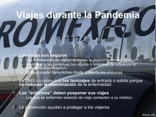 Los viajes son seguros  Las limitaciones de viajes no limitan la diseminaci ón del virus Identificar a las personas con signos o s íntomas de influenza no reduce la diseminación El virus puede transmitirse desde antes de los s íntomas La OMS no promueve  los tamizajes  de entrada o salida porque  no reducen la diseminaci ón  de la enfermedad Los “ enfermos” deben posponer sus   viajes Los que se enfermen estando de viaje contacten a su m édico.  La prevenci ón ayudan a proteger a los viajeros  Viajes durante la Pandemia 