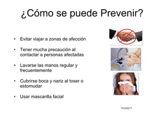 ¿C ómo se puede Prevenir? Evitar viajar a zonas de afecci ón Tener mucha precaución al contactar a personas afectadas Lavarse las manos regular y frecuentemente  Cubrirse boca y nariz al toser o estornudar Usar mascarilla facial 