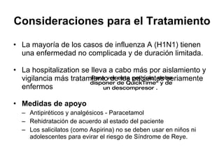 Consideraciones para el Tratamiento La mayor ía de los casos de  influenza A (H1N1) tienen una enfermedad no complicada y de duraci ón limitada.  La hospitalization se lleva a cabo m ás por aislamiento y vigilancia más tratamiento de los pacientes seriamente enfermos  Medidas de apoyo Antipir éticos y analgésicos - Paracetamol Rehidrataci ón de acuerdo al estado del paciente Los salicilatos (como Aspirina) no se deben usar en niños ni adolescentes para evirar el riesgo de S índrome de Reye.  