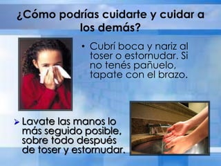 ¿Cómo podrías cuidarte y cuidar a
los demás?
• Cubrí boca y nariz al
toser o estornudar. Si
no tenés pañuelo,
tapate con el brazo.
 Lavate las manos lo
más seguido posible,
sobre todo después
de toser y estornudar.
 