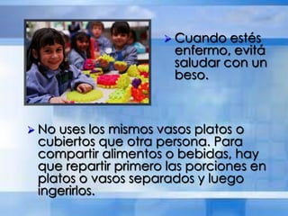  Cuando estés
enfermo, evitá
saludar con un
beso.
 No uses los mismos vasos platos o
cubiertos que otra persona. Para
compartir alimentos o bebidas, hay
que repartir primero las porciones en
platos o vasos separados y luego
ingerirlos.
 