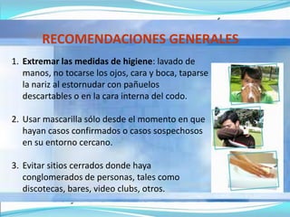 RECOMENDACIONES GENERALES
1. Extremar las medidas de higiene: lavado de
manos, no tocarse los ojos, cara y boca, taparse
la nariz al estornudar con pañuelos
descartables o en la cara interna del codo.
2. Usar mascarilla sólo desde el momento en que
hayan casos confirmados o casos sospechosos
en su entorno cercano.
3. Evitar sitios cerrados donde haya
conglomerados de personas, tales como
discotecas, bares, video clubs, otros.
 