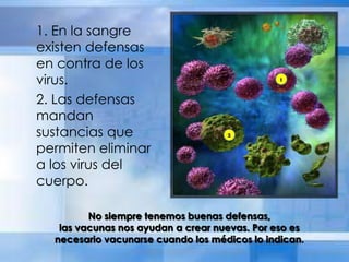 1. En la sangre
existen defensas
en contra de los
virus.
2. Las defensas
mandan
sustancias que
permiten eliminar
a los virus del
cuerpo.
No siempre tenemos buenas defensas,
las vacunas nos ayudan a crear nuevas. Por eso es
necesario vacunarse cuando los médicos lo indican.
 