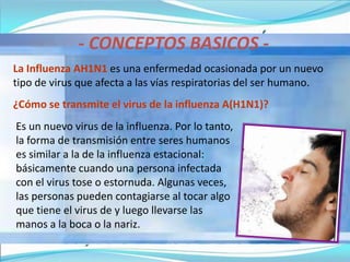 - CONCEPTOS BASICOS -
La Influenza AH1N1 es una enfermedad ocasionada por un nuevo
tipo de virus que afecta a las vías respiratorias del ser humano.
¿Cómo se transmite el virus de la influenza A(H1N1)?
Es un nuevo virus de la influenza. Por lo tanto,
la forma de transmisión entre seres humanos
es similar a la de la influenza estacional:
básicamente cuando una persona infectada
con el virus tose o estornuda. Algunas veces,
las personas pueden contagiarse al tocar algo
que tiene el virus de y luego llevarse las
manos a la boca o la nariz.
 