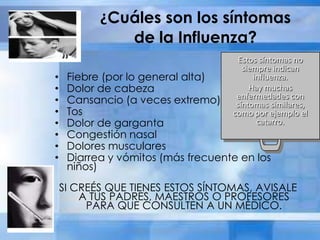 ¿Cuáles son los síntomas
de la Influenza?
• Fiebre (por lo general alta)
• Dolor de cabeza
• Cansancio (a veces extremo)
• Tos
• Dolor de garganta
• Congestión nasal
• Dolores musculares
• Diarrea y vómitos (más frecuente en los
niños)
SI CREÉS QUE TIENES ESTOS SÍNTOMAS, AVISALE
A TUS PADRES, MAESTROS O PROFESORES
PARA QUE CONSULTEN A UN MÉDICO.
Estos síntomas no
siempre indican
influenza.
Hay muchas
enfermedades con
síntomas similares,
como por ejemplo el
catarro.
 