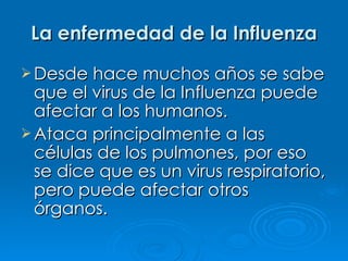 La enfermedad de la Influenza
 Desde hace muchos años se sabe
  que el virus de la Influenza puede
  afectar a los humanos.
 Ataca principalmente a las
  células de los pulmones, por eso
  se dice que es un virus respiratorio,
  pero puede afectar otros
  órganos.
 
