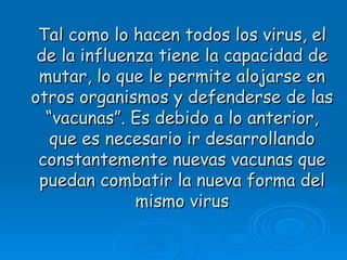Tal como lo hacen todos los virus, el
 de la influenza tiene la capacidad de
 mutar, lo que le permite alojarse en
otros organismos y defenderse de las
  “vacunas”. Es debido a lo anterior,
   que es necesario ir desarrollando
 constantemente nuevas vacunas que
 puedan combatir la nueva forma del
              mismo virus
 