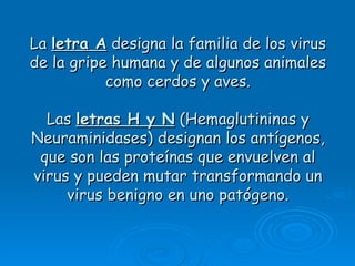 La letra A designa la familia de los virus
de la gripe humana y de algunos animales
           como cerdos y aves.

  Las letras H y N (Hemaglutininas y
Neuraminidases) designan los antígenos,
 que son las proteínas que envuelven al
virus y pueden mutar transformando un
     virus benigno en uno patógeno.
 