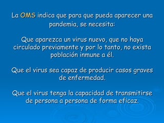 La OMS indica que para que pueda aparecer una
           pandemia, se necesita:

   Que aparezca un virus nuevo, que no haya
circulado previamente y por lo tanto, no exista
             población inmune a él.

Que el virus sea capaz de producir casos graves
                de enfermedad.

Que el virus tenga la capacidad de transmitirse
    de persona a persona de forma eficaz.
 